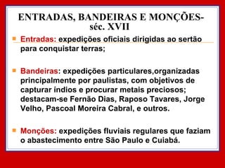 ENTRADAS, BANDEIRAS E MONÇÕES- séc. XVII  Entradas:  expedições oficiais dirigidas ao sertão para conquistar terras; Bandeiras : expedições particulares,organizadas principalmente por paulistas, com objetivos de capturar índios e procurar metais preciosos; destacam-se Fernão Dias, Raposo Tavares, Jorge Velho, Pascoal Moreira Cabral, e outros. Monções:  expedições fluviais regulares que faziam o abastecimento entre São Paulo e Cuiabá. 