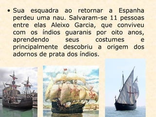 • Sua esquadra ao retornar a Espanha
perdeu uma nau. Salvaram-se 11 pessoas
entre elas Aleixo Garcia, que conviveu
com os índios guaranis por oito anos,
aprendendo seus costumes e
principalmente descobriu a origem dos
adornos de prata dos índios.
 