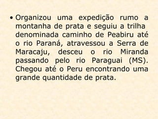 • Organizou uma expedição rumo a
montanha de prata e seguiu a trilha
denominada caminho de Peabiru até
o rio Paraná, atravessou a Serra de
Maracaju, desceu o rio Miranda
passando pelo rio Paraguai (MS).
Chegou até o Peru encontrando uma
grande quantidade de prata.
 