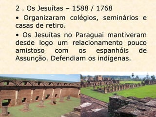 2 . Os Jesuítas – 1588 / 1768
• Organizaram colégios, seminários e
casas de retiro.
• Os Jesuítas no Paraguai mantiveram
desde logo um relacionamento pouco
amistoso com os espanhóis de
Assunção. Defendiam os indígenas.
 