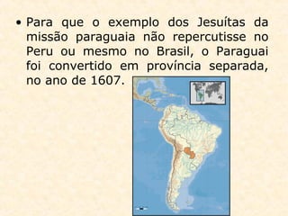 • Para que o exemplo dos Jesuítas da
missão paraguaia não repercutisse no
Peru ou mesmo no Brasil, o Paraguai
foi convertido em província separada,
no ano de 1607.
 