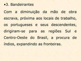 •3. Bandeirantes
Com a diminuição da mão de obra
escrava, próxima aos locais de trabalho,
os portugueses e seus descendentes,
dirigiram-se para as regiões Sul e
Centro-Oeste do Brasil, a procura de
índios, expandindo as fronteiras.
 