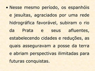 • Nesse mesmo período, os espanhóis
e jesuítas, agraciados por uma rede
hidrográfica favorável, subiram o rio
da Prata e seus afluentes,
estabelecendo cidades e reduções, as
quais asseguravam a posse da terra
e abriam perspectivas ilimitadas para
futuras conquistas.
 