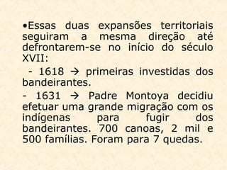 •Essas duas expansões territoriais
seguiram a mesma direção até
defrontarem-se no início do século
XVII:
- 1618  primeiras investidas dos
bandeirantes.
- 1631  Padre Montoya decidiu
efetuar uma grande migração com os
indígenas para fugir dos
bandeirantes. 700 canoas, 2 mil e
500 famílias. Foram para 7 quedas.
 