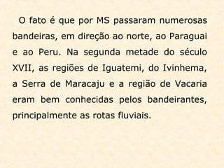 O fato é que por MS passaram numerosas
bandeiras, em direção ao norte, ao Paraguai
e ao Peru. Na segunda metade do século
XVII, as regiões de Iguatemi, do Ivinhema,
a Serra de Maracaju e a região de Vacaria
eram bem conhecidas pelos bandeirantes,
principalmente as rotas fluviais.
 