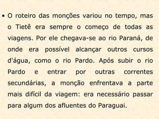 • O roteiro das monções variou no tempo, mas
o Tietê era sempre o começo de todas as
viagens. Por ele chegava-se ao rio Paraná, de
onde era possível alcançar outros cursos
d'água, como o rio Pardo. Após subir o rio
Pardo e entrar por outras correntes
secundárias, a monção enfrentava a parte
mais difícil da viagem: era necessário passar
para algum dos afluentes do Paraguai.
 