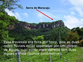Serra de Maracaju
Essa travessia era feita por terra, pois as duas
redes fluviais estão separadas por um divisor
de águas, cujo ponto mais estreito tem duas
léguas e meia (quinze quilômetros).
 