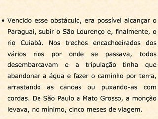 • Vencido esse obstáculo, era possível alcançar o
Paraguai, subir o São Lourenço e, finalmente, o
rio Cuiabá. Nos trechos encachoeirados dos
vários rios por onde se passava, todos
desembarcavam e a tripulação tinha que
abandonar a água e fazer o caminho por terra,
arrastando as canoas ou puxando-as com
cordas. De São Paulo a Mato Grosso, a monção
levava, no mínimo, cinco meses de viagem.
 