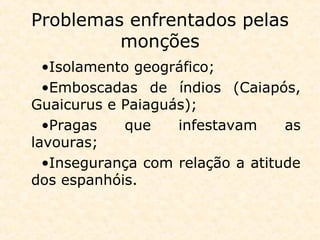 Problemas enfrentados pelas
monções
•Isolamento geográfico;
•Emboscadas de índios (Caiapós,
Guaicurus e Paiaguás);
•Pragas que infestavam as
lavouras;
•Insegurança com relação a atitude
dos espanhóis.
 