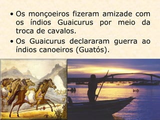 • Os monçoeiros fizeram amizade com
os índios Guaicurus por meio da
troca de cavalos.
• Os Guaicurus declararam guerra ao
índios canoeiros (Guatós).
 