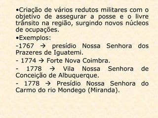 •Criação de vários redutos militares com o
objetivo de assegurar a posse e o livre
trânsito na região, surgindo novos núcleos
de ocupações.
•Exemplos:
-1767  presídio Nossa Senhora dos
Prazeres de Iguatemi.
- 1774  Forte Nova Coimbra.
- 1778  Vila Nossa Senhora de
Conceição de Albuquerque.
- 1778  Presídio Nossa Senhora do
Carmo do rio Mondego (Miranda).
 