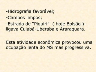 -Hidrografia favorável;
-Campos limpos;
-Estrada de “Piquiri” ( hoje Bolsão )–
ligava Cuiabá-Uberaba e Araraquara.
• Esta atividade econômica provocou uma
ocupação lenta do MS mas progressiva.
 
