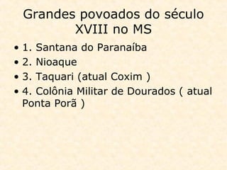 Grandes povoados do século
XVIII no MS
• 1. Santana do Paranaíba
• 2. Nioaque
• 3. Taquari (atual Coxim )
• 4. Colônia Militar de Dourados ( atual
Ponta Porã )
 