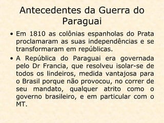 Antecedentes da Guerra do
Paraguai
• Em 1810 as colônias espanholas do Prata
proclamaram as suas independências e se
transformaram em repúblicas.
• A República do Paraguai era governada
pelo Dr Francia, que resolveu isolar-se de
todos os lindeiros, medida vantajosa para
o Brasil porque não provocou, no correr de
seu mandato, qualquer atrito como o
governo brasileiro, e em particular com o
MT.
 