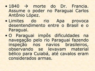 • 1840  morte do Dr. Francia.
Assume o poder no Paraguai Carlos
Antônio López.
• Limites do rio Apa provoca
desentendimento entre o Brasil e o
Paraguai.
• O Paraguai impôs dificuldades na
navegação pelo rio Paraguai fazendo
inspeção nos navios brasileiros,
observando se levavam material
bélico para Cuiabá, até cavalos eram
considerados armas.
 