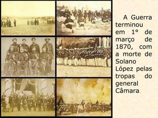 A Guerra
terminou
em 1° de
março de
1870, com
a morte de
Solano
López pelas
tropas do
general
Câmara.
 