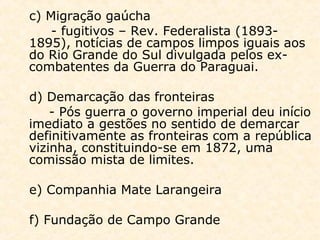 c) Migração gaúcha
- fugitivos – Rev. Federalista (1893-
1895), notícias de campos limpos iguais aos
do Rio Grande do Sul divulgada pelos ex-
combatentes da Guerra do Paraguai.
d) Demarcação das fronteiras
- Pós guerra o governo imperial deu início
imediato a gestões no sentido de demarcar
definitivamente as fronteiras com a república
vizinha, constituindo-se em 1872, uma
comissão mista de limites.
e) Companhia Mate Larangeira
f) Fundação de Campo Grande
 