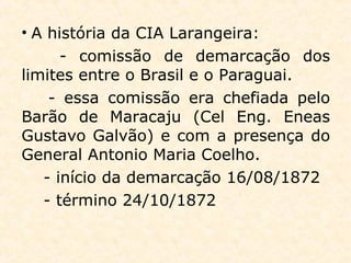 • A história da CIA Larangeira:
- comissão de demarcação dos
limites entre o Brasil e o Paraguai.
- essa comissão era chefiada pelo
Barão de Maracaju (Cel Eng. Eneas
Gustavo Galvão) e com a presença do
General Antonio Maria Coelho.
- início da demarcação 16/08/1872
- término 24/10/1872
 