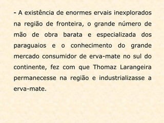 - A existência de enormes ervais inexplorados
na região de fronteira, o grande número de
mão de obra barata e especializada dos
paraguaios e o conhecimento do grande
mercado consumidor de erva-mate no sul do
continente, fez com que Thomaz Larangeira
permanecesse na região e industrializasse a
erva-mate.
 