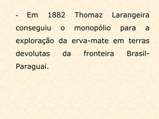 - Em 1882 Thomaz Larangeira
conseguiu o monopólio para a
exploração da erva-mate em terras
devolutas da fronteira Brasil-
Paraguai.
 