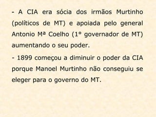 - A CIA era sócia dos irmãos Murtinho
(políticos de MT) e apoiada pelo general
Antonio Mª Coelho (1° governador de MT)
aumentando o seu poder.
- 1899 começou a diminuir o poder da CIA
porque Manoel Murtinho não conseguiu se
eleger para o governo do MT.
 