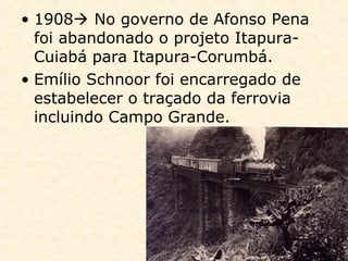 • 1908 No governo de Afonso Pena
foi abandonado o projeto Itapura-
Cuiabá para Itapura-Corumbá.
• Emílio Schnoor foi encarregado de
estabelecer o traçado da ferrovia
incluindo Campo Grande.
 