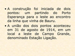 • A construção foi iniciada de dois
pontos: um partindo do Porto
Esperança para o leste ao encontro
da linha que vinha de Bauru.
• A união dos dois pontos aconteceu
em 31 de agosto de 1914, em um
local a leste de Campo Grande,
denominado Estação Ligação.
 