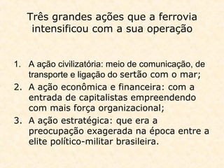 Três grandes ações que a ferrovia
intensificou com a sua operação
1. A ação civilizatória: meio de comunicação, de
transporte e ligação do sertão com o mar;
2. A ação econômica e financeira: com a
entrada de capitalistas empreendendo
com mais força organizacional;
3. A ação estratégica: que era a
preocupação exagerada na época entre a
elite político-militar brasileira.
 