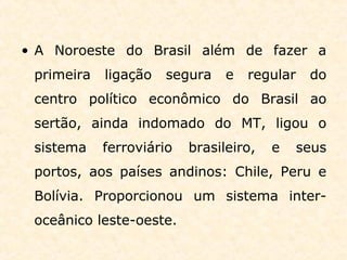 • A Noroeste do Brasil além de fazer a
primeira ligação segura e regular do
centro político econômico do Brasil ao
sertão, ainda indomado do MT, ligou o
sistema ferroviário brasileiro, e seus
portos, aos países andinos: Chile, Peru e
Bolívia. Proporcionou um sistema inter-
oceânico leste-oeste.
 