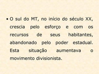 • O sul do MT, no início do século XX,
crescia pelo esforço e com os
recursos de seus habitantes,
abandonado pelo poder estadual.
Esta situação aumentava o
movimento divisionista.
 