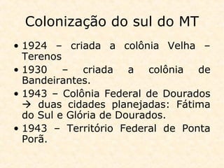 Colonização do sul do MT
• 1924 – criada a colônia Velha –
Terenos
• 1930 – criada a colônia de
Bandeirantes.
• 1943 – Colônia Federal de Dourados
 duas cidades planejadas: Fátima
do Sul e Glória de Dourados.
• 1943 – Território Federal de Ponta
Porã.
 