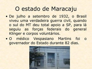 O estado de Maracaju
• De julho a setembro de 1932, o Brasil
viveu uma verdadeira guerra civil, quando
o sul do MT deu total apoio a SP, para lá
seguiu as forças federais do general
Klinger e corpos voluntários.
• O médico Vespasiano Martins foi o
governador do Estado durante 82 dias.
 
