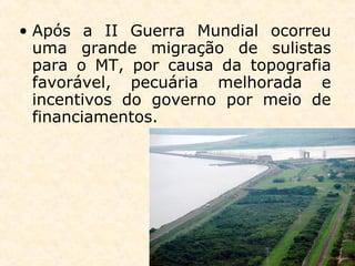 • Após a II Guerra Mundial ocorreu
uma grande migração de sulistas
para o MT, por causa da topografia
favorável, pecuária melhorada e
incentivos do governo por meio de
financiamentos.
 