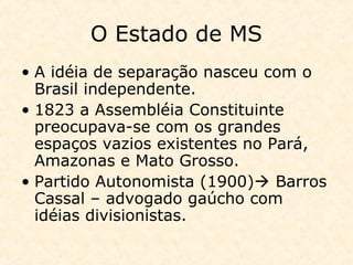 O Estado de MS
• A idéia de separação nasceu com o
Brasil independente.
• 1823 a Assembléia Constituinte
preocupava-se com os grandes
espaços vazios existentes no Pará,
Amazonas e Mato Grosso.
• Partido Autonomista (1900) Barros
Cassal – advogado gaúcho com
idéias divisionistas.
 