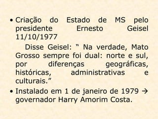 • Criação do Estado de MS pelo
presidente Ernesto Geisel
11/10/1977
Disse Geisel: “ Na verdade, Mato
Grosso sempre foi dual: norte e sul,
por diferenças geográficas,
históricas, administrativas e
culturais.”
• Instalado em 1 de janeiro de 1979 
governador Harry Amorim Costa.
 