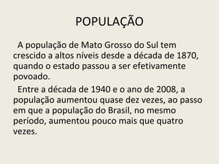 POPULAÇÃO
A população de Mato Grosso do Sul tem
crescido a altos níveis desde a década de 1870,
quando o estado passou a ser efetivamente
povoado.
Entre a década de 1940 e o ano de 2008, a
população aumentou quase dez vezes, ao passo
em que a população do Brasil, no mesmo
período, aumentou pouco mais que quatro
vezes.
 