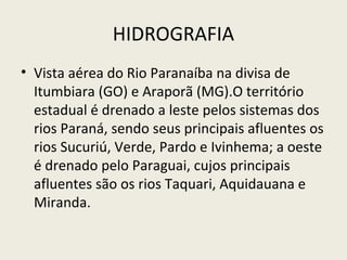 HIDROGRAFIA
• Vista aérea do Rio Paranaíba na divisa de
Itumbiara (GO) e Araporã (MG).O território
estadual é drenado a leste pelos sistemas dos
rios Paraná, sendo seus principais afluentes os
rios Sucuriú, Verde, Pardo e Ivinhema; a oeste
é drenado pelo Paraguai, cujos principais
afluentes são os rios Taquari, Aquidauana e
Miranda.
 