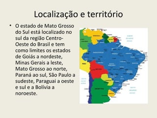 Localização e território
• O estado de Mato Grosso
do Sul está localizado no
sul da região Centro-
Oeste do Brasil e tem
como limites os estados
de Goiás a nordeste,
Minas Gerais a leste,
Mato Grosso ao norte,
Paraná ao sul, São Paulo a
sudeste, Paraguai a oeste
e sul e a Bolívia a
noroeste.
 