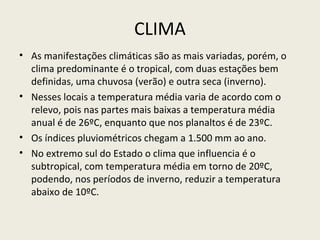CLIMA
• As manifestações climáticas são as mais variadas, porém, o
clima predominante é o tropical, com duas estações bem
definidas, uma chuvosa (verão) e outra seca (inverno).
• Nesses locais a temperatura média varia de acordo com o
relevo, pois nas partes mais baixas a temperatura média
anual é de 26ºC, enquanto que nos planaltos é de 23ºC.
• Os índices pluviométricos chegam a 1.500 mm ao ano.
• No extremo sul do Estado o clima que influencia é o
subtropical, com temperatura média em torno de 20ºC,
podendo, nos períodos de inverno, reduzir a temperatura
abaixo de 10ºC.
 
