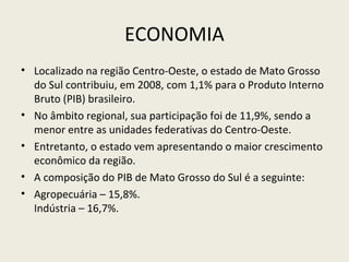 ECONOMIA
• Localizado na região Centro-Oeste, o estado de Mato Grosso
do Sul contribuiu, em 2008, com 1,1% para o Produto Interno
Bruto (PIB) brasileiro.
• No âmbito regional, sua participação foi de 11,9%, sendo a
menor entre as unidades federativas do Centro-Oeste.
• Entretanto, o estado vem apresentando o maior crescimento
econômico da região.
• A composição do PIB de Mato Grosso do Sul é a seguinte:
• Agropecuária – 15,8%.
Indústria – 16,7%.
 