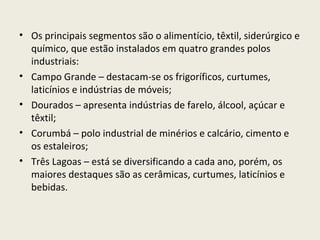 • Os principais segmentos são o alimentício, têxtil, siderúrgico e
químico, que estão instalados em quatro grandes polos
industriais:
• Campo Grande – destacam-se os frigoríficos, curtumes,
laticínios e indústrias de móveis;
• Dourados – apresenta indústrias de farelo, álcool, açúcar e
têxtil;
• Corumbá – polo industrial de minérios e calcário, cimento e
os estaleiros;
• Três Lagoas – está se diversificando a cada ano, porém, os
maiores destaques são as cerâmicas, curtumes, laticínios e
bebidas.
 