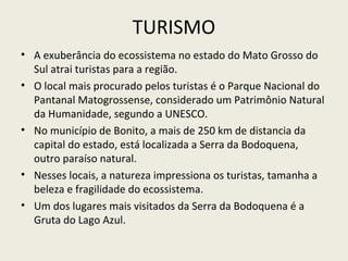 TURISMO
• A exuberância do ecossistema no estado do Mato Grosso do
Sul atrai turistas para a região.
• O local mais procurado pelos turistas é o Parque Nacional do
Pantanal Matogrossense, considerado um Patrimônio Natural
da Humanidade, segundo a UNESCO.
• No município de Bonito, a mais de 250 km de distancia da
capital do estado, está localizada a Serra da Bodoquena,
outro paraíso natural.
• Nesses locais, a natureza impressiona os turistas, tamanha a
beleza e fragilidade do ecossistema.
• Um dos lugares mais visitados da Serra da Bodoquena é a
Gruta do Lago Azul.
 
