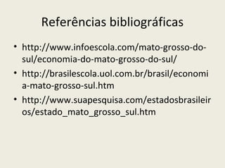 Referências bibliográficas
• http://www.infoescola.com/mato-grosso-do-
sul/economia-do-mato-grosso-do-sul/
• http://brasilescola.uol.com.br/brasil/economi
a-mato-grosso-sul.htm
• http://www.suapesquisa.com/estadosbrasileir
os/estado_mato_grosso_sul.htm
 