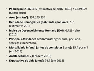 • População: 2.682.386 (estimativa de 2016 - IBGE) / 2.449.024
(Censo 2010)
• Área (em km²): 357.145,534
• Densidade Demográfica (habitantes por km²): 7,51
(estimativa 2016)
• Índice de Desenvolvimento Humano (IDH): 0,729 - alto
(2010)
• Principais Atividades Econômicas: agricultura, pecuária,
serviços e mineração.
• Mortalidade Infantil (antes de completar 1 ano): 15,4 por mil
(em 2015)
• Analfabetismo: 7,05% (em 2015)
• Expectativa de vida (anos): 74,7 (em 2015)
 