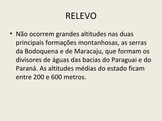 RELEVO
• Não ocorrem grandes altitudes nas duas
principais formações montanhosas, as serras
da Bodoquena e de Maracaju, que formam os
divisores de águas das bacias do Paraguai e do
Paraná. As altitudes médias do estado ficam
entre 200 e 600 metros.
 