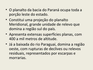 • O planalto da bacia do Paraná ocupa toda a
porção leste do estado.
• Constitui uma projeção do planalto
Meridional, grande unidade de relevo que
domina a região sul do país.
• Apresenta extensas superfícies planas, com
400 a mil metros de altitude.
• Já a baixada do rio Paraguai, domina a região
oeste, com rupturas de declives ou relevos
residuais, representados por escarpas e
morrarias.
 