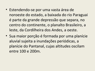 • Estendendo-se por uma vasta área de
noroeste do estado, a baixada do rio Paraguai
é parte da grande depressão que separa, no
centro do continente, o planalto Brasileiro, a
leste, da Cordilheira dos Andes, a oeste.
• Sua maior porção é formada por uma planície
aluvial sujeita a inundações periódicas, a
planície do Pantanal, cujas altitudes oscilam
entre 100 e 200m.
 