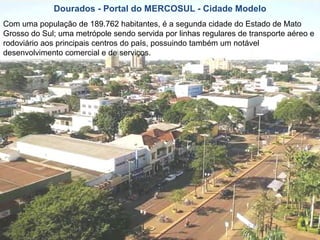 Dourados - Portal do MERCOSUL - Cidade Modelo Com uma população de 189.762 habitantes, é a segunda cidade do Estado de Mato Grosso do Sul; uma metrópole sendo servida por linhas regulares de transporte aéreo e rodoviário aos principais centros do país, possuindo também um notável desenvolvimento comercial e de serviços.  