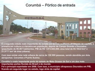 Corumbá – Pórtico de entrada É a segunda cidade mais importante do estado em termos econômicos (depois da capital), a primeira em cultura e a terceira em população, depois de Campo Grande e Dourados. (população de 99.467 habitantes; PIB de R$ 1.973.945.000; área total de 65.165,8 km² e 21,5777 km² de área urbana): Com isso existe uma rede urbana de cerca de 150 000 pessoas, sendo atendida por dois aeroportos: Corumbá e Puerto Suárez.  Constitui o mais importante porto do estado de Mato Grosso do Sul e um dos mais importantes portos fluviais do Brasil e do mundo.  Foi o principal exportador em 2008. Com isso, o município ultrapassou Dourados em PIB, ficando em segundo lugar no estado, logo atrás da capital. 