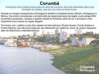 Corumbá  Conhecida como cidade branca pela cor clara de sua terra, pois está assentada sobre uma formação de calcário, que dá a cor clara as terras locais. Corumbá  Rio Paraguai Situada na margem esquerda do rio Paraguai e também na fronteira entre o Brasil, o Paraguai e a Bolívia, Corumbá é considerada o primeiro pólo de desenvolvimento da região, e por abrigar 60% do território pantaneiro, recebeu o apelido Capital do Pantanal, além de ser a principal e mais importante zona urbana da região alagada.  Faz divisa com  Ladário e mais três cidades do lado boliviano (Puerto Suarez, Puerto Quijarro e Puerto Aguirre), que são procuradas por seu artesanato em cerâmica, couro, lã, prata e tapeçaria, além de eletrônicos e eletrodomésticos.  